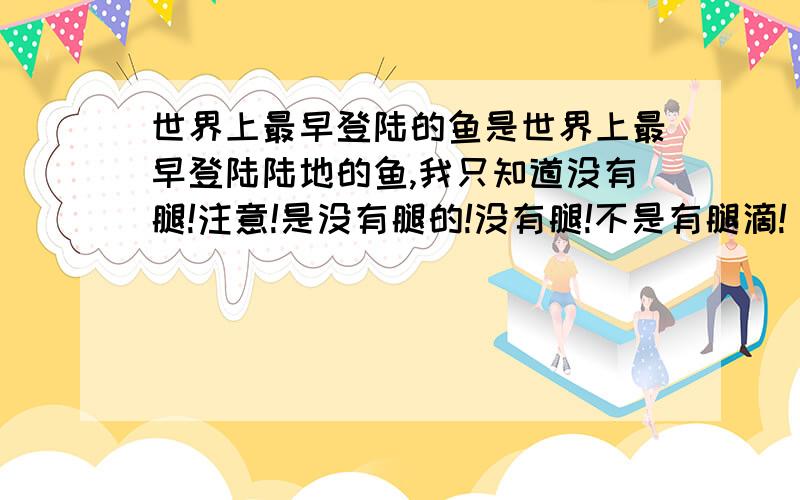 世界上最早登陆的鱼是世界上最早登陆陆地的鱼,我只知道没有腿!注意!是没有腿的!没有腿!不是有腿滴!