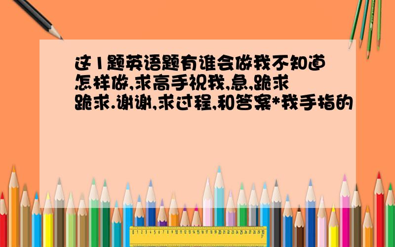 这1题英语题有谁会做我不知道怎样做,求高手祝我,急,跪求跪求.谢谢,求过程,和答案*我手指的