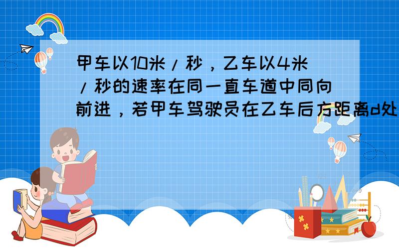 甲车以10米/秒，乙车以4米/秒的速率在同一直车道中同向前进，若甲车驾驶员在乙车后方距离d处发现乙车，立即踩刹车使其车获