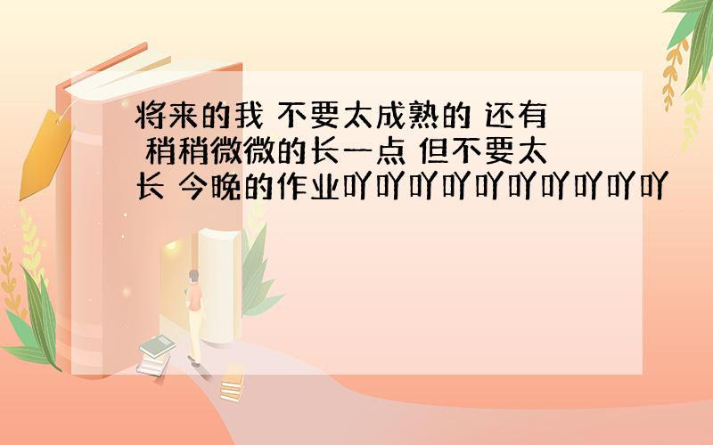 将来的我 不要太成熟的 还有 稍稍微微的长一点 但不要太长 今晚的作业吖吖吖吖吖吖吖吖吖吖