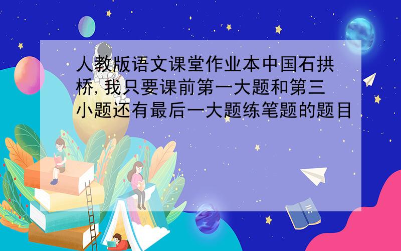 人教版语文课堂作业本中国石拱桥,我只要课前第一大题和第三小题还有最后一大题练笔题的题目