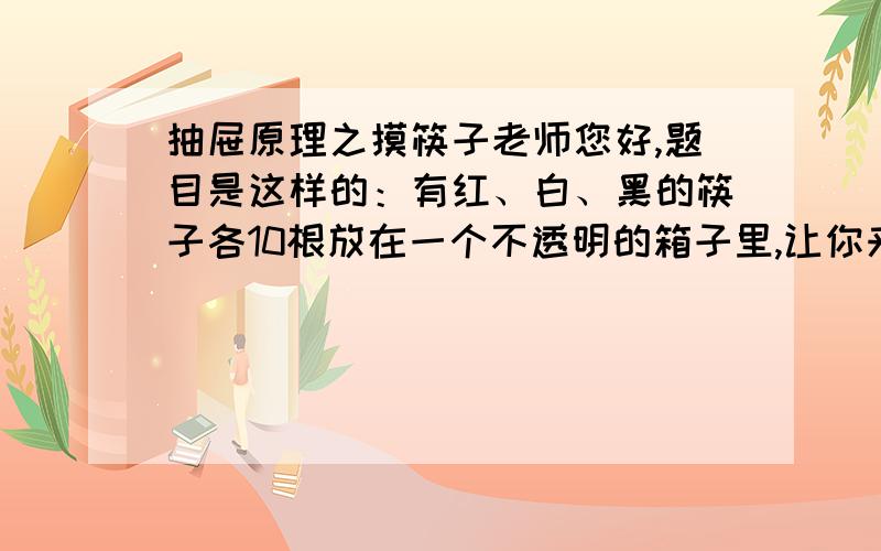 抽屉原理之摸筷子老师您好,题目是这样的：有红、白、黑的筷子各10根放在一个不透明的箱子里,让你来摸,至少摸几根才能保证有