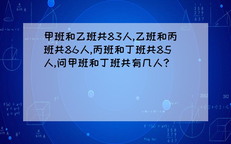 甲班和乙班共83人,乙班和丙班共86人,丙班和丁班共85人,问甲班和丁班共有几人?