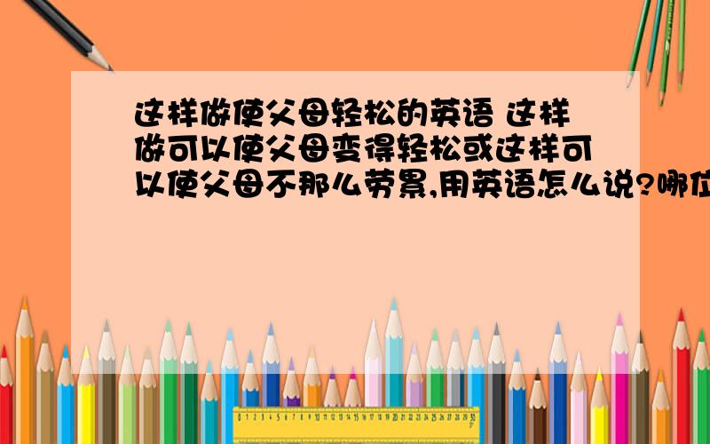 这样做使父母轻松的英语 这样做可以使父母变得轻松或这样可以使父母不那么劳累,用英语怎么说?哪位朋友会,帮下忙,谢谢