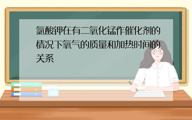 氯酸钾在有二氧化锰作催化剂的情况下氧气的质量和加热时间的关系