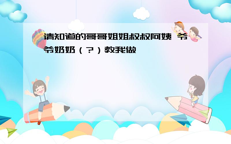 请知道的哥哥姐姐叔叔阿姨 爷爷奶奶（?）教我做,