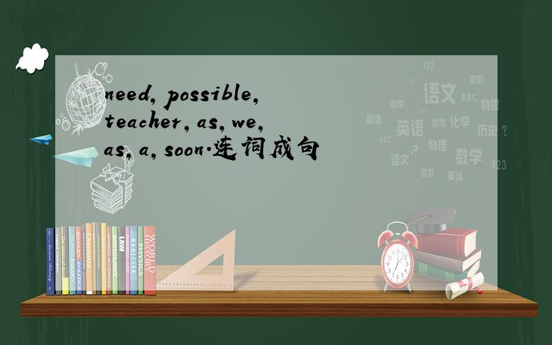 need,possible,teacher,as,we,as,a,soon.连词成句