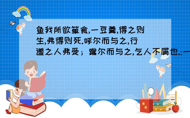 鱼我所欲箪食,一豆羹,得之则生,弗得则死.呼尔而与之,行道之人弗受；蹴尔而与之,乞人不屑也.:一碗饭,一杯水就可以活着.