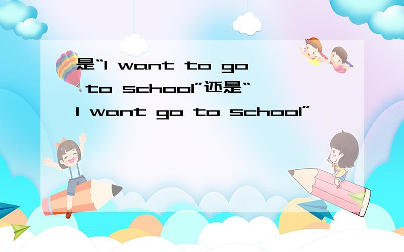 是“I want to go to school”还是“I want go to school”