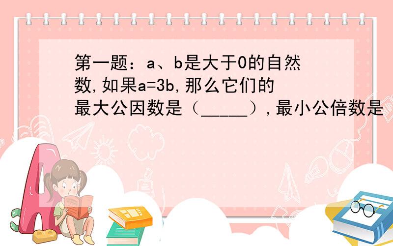 第一题：a、b是大于0的自然数,如果a=3b,那么它们的最大公因数是（_____）,最小公倍数是（_____）,如果a=