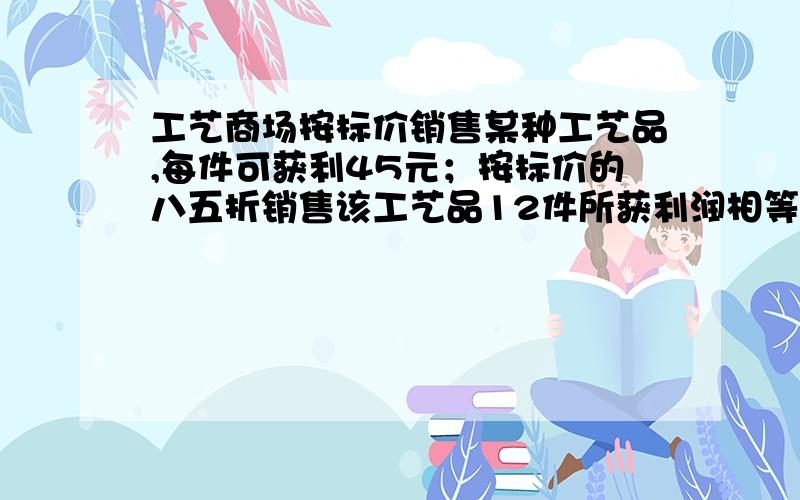 工艺商场按标价销售某种工艺品,每件可获利45元；按标价的八五折销售该工艺品12件所获利润相等,该工艺品每件的进价,标价分