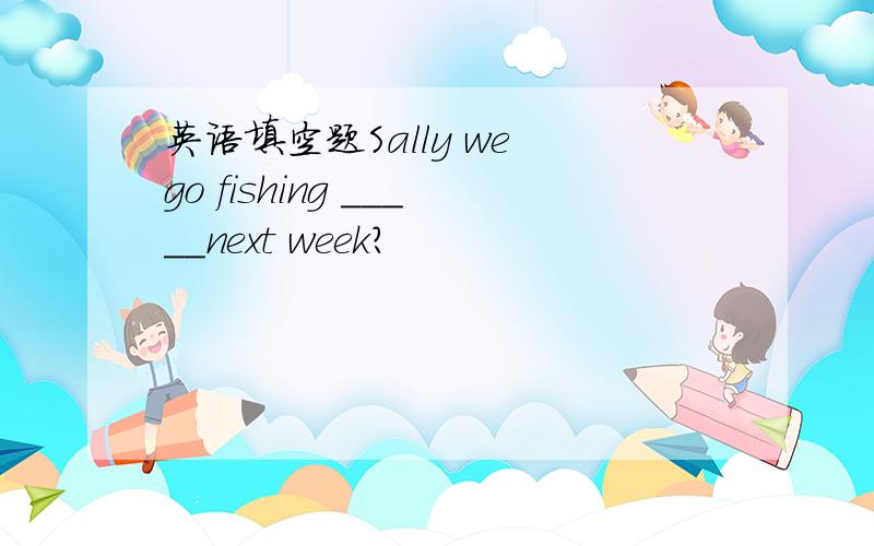 英语填空题Sally we go fishing _____next week?