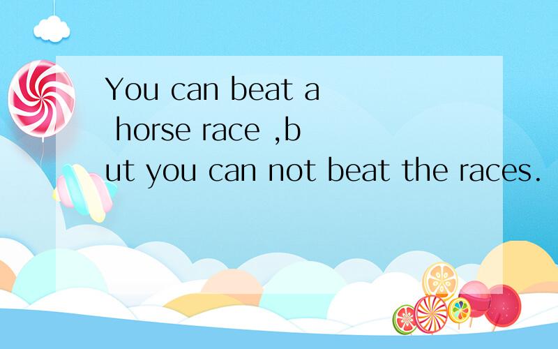 You can beat a horse race ,but you can not beat the races.