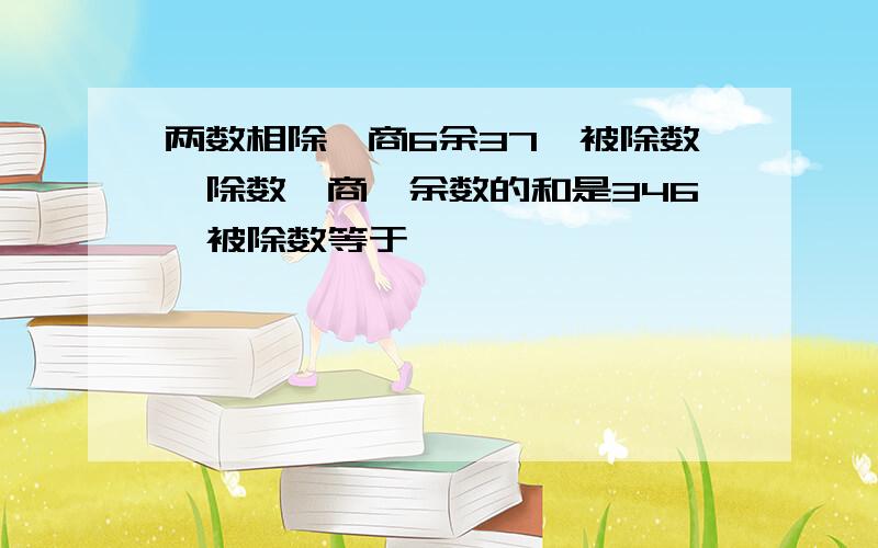 两数相除,商6余37,被除数,除数,商,余数的和是346,被除数等于