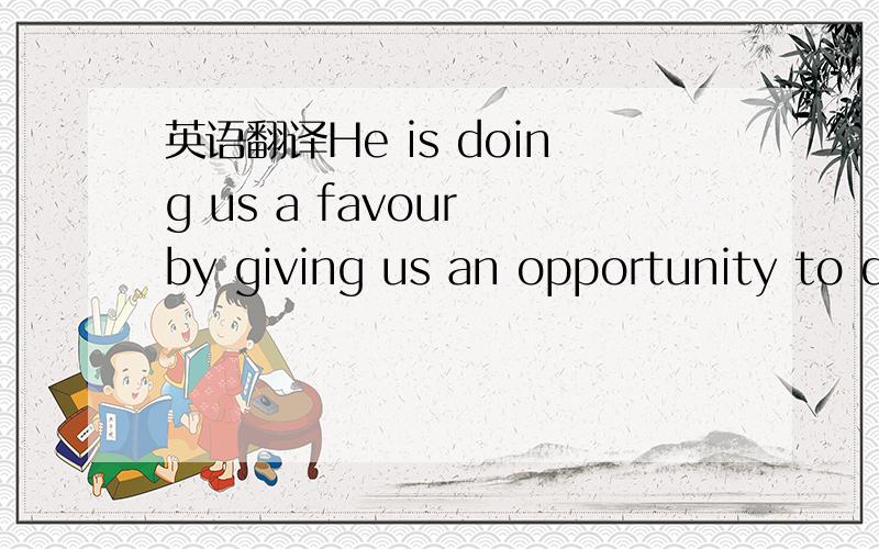 英语翻译He is doing us a favour by giving us an opportunity to d