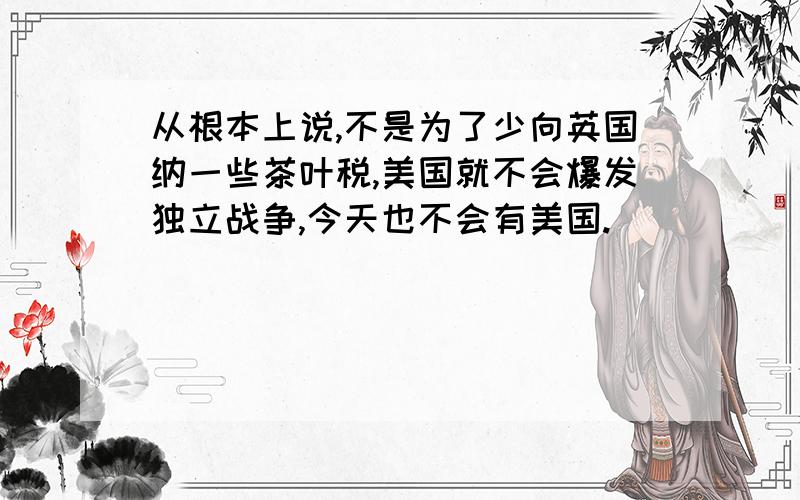 从根本上说,不是为了少向英国纳一些茶叶税,美国就不会爆发独立战争,今天也不会有美国.