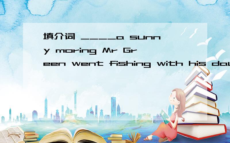 填介词 ____a sunny moring Mr Green went fishing with his daught