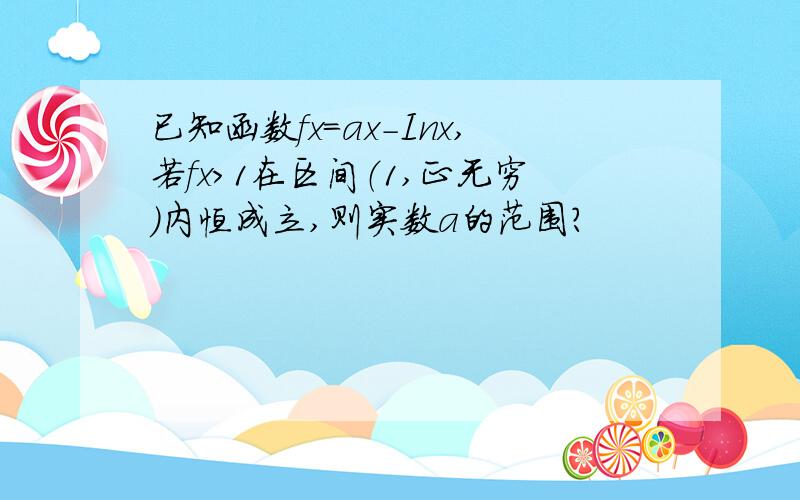 已知函数fx=ax-Inx,若fx>1在区间（1,正无穷）内恒成立,则实数a的范围?