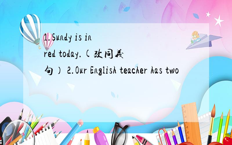 1.Sundy is in red today.(改同义句） 2.Our English teacher has two