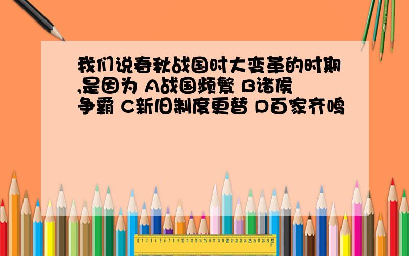 我们说春秋战国时大变革的时期,是因为 A战国频繁 B诸侯争霸 C新旧制度更替 D百家齐鸣