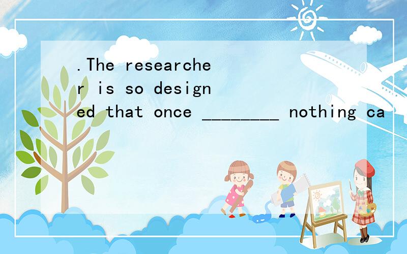 .The researcher is so designed that once ________ nothing ca