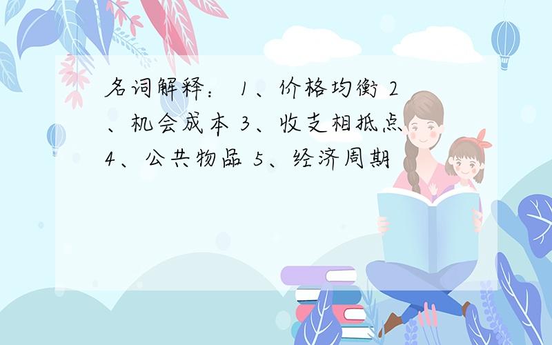 名词解释： 1、价格均衡 2、机会成本 3、收支相抵点 4、公共物品 5、经济周期