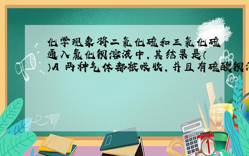 化学现象将二氧化硫和三氧化硫通入氯化钡溶液中,其结果是（）A 两种气体都被吸收,并且有硫酸钡沉淀析出B 生成硫酸钡和亚硫