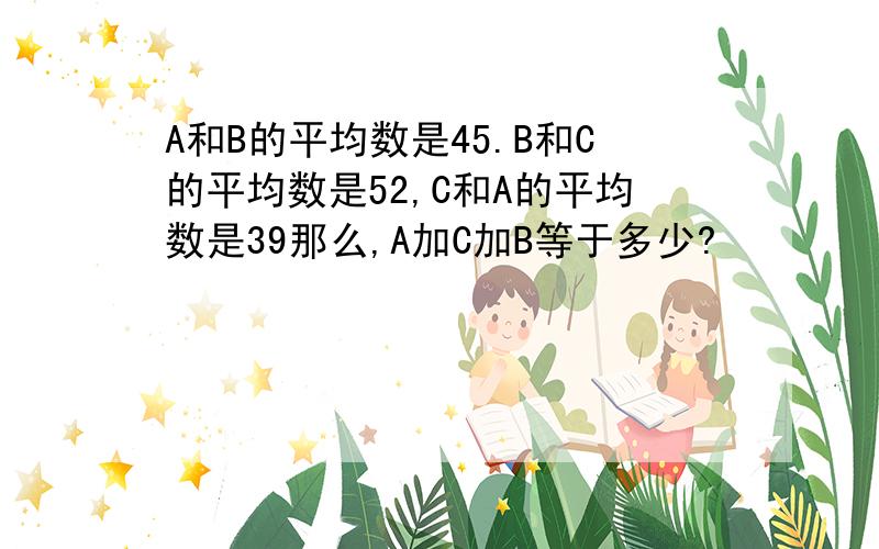 A和B的平均数是45.B和C的平均数是52,C和A的平均数是39那么,A加C加B等于多少?