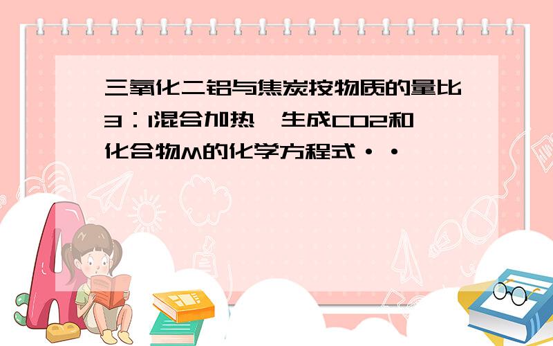 三氧化二铝与焦炭按物质的量比3：1混合加热,生成CO2和化合物M的化学方程式··