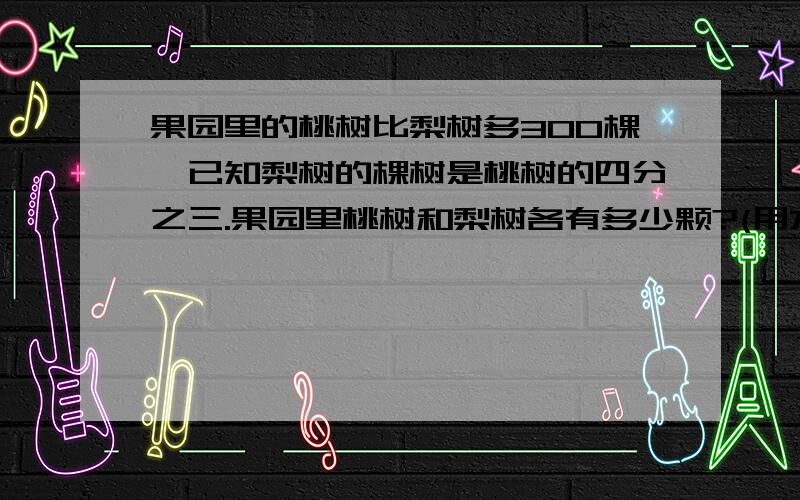 果园里的桃树比梨树多300棵,已知梨树的棵树是桃树的四分之三.果园里桃树和梨树各有多少颗?(用方程解,