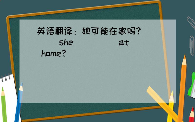 英语翻译：她可能在家吗?____ she ____ at home?