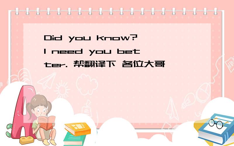 Did you know? I need you better. 帮翻译下 各位大哥