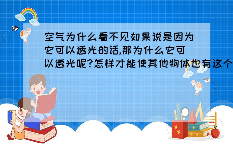 空气为什么看不见如果说是因为它可以透光的话,那为什么它可以透光呢?怎样才能使其他物体也有这个性质呢?