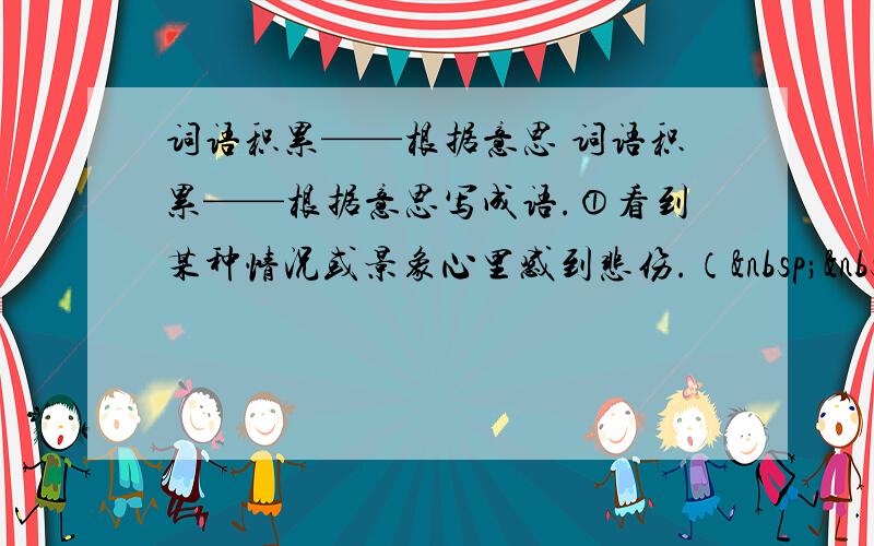 词语积累——根据意思 词语积累——根据意思写成语.①看到某种情况或景象心里感到悲伤.（   