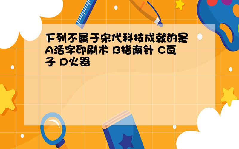 下列不属于宋代科技成就的是 A活字印刷术 B指南针 C瓦子 D火器