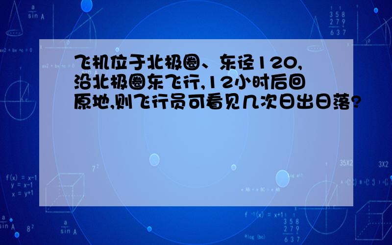 飞机位于北极圈、东径120,沿北极圈东飞行,12小时后回原地,则飞行员可看见几次日出日落?