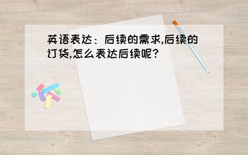 英语表达：后续的需求,后续的订货,怎么表达后续呢?