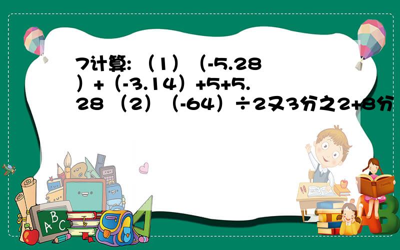 7计算: （1）（-5.28）+（-3.14）+5+5.28 （2）（-64）÷2又3分之2+8分