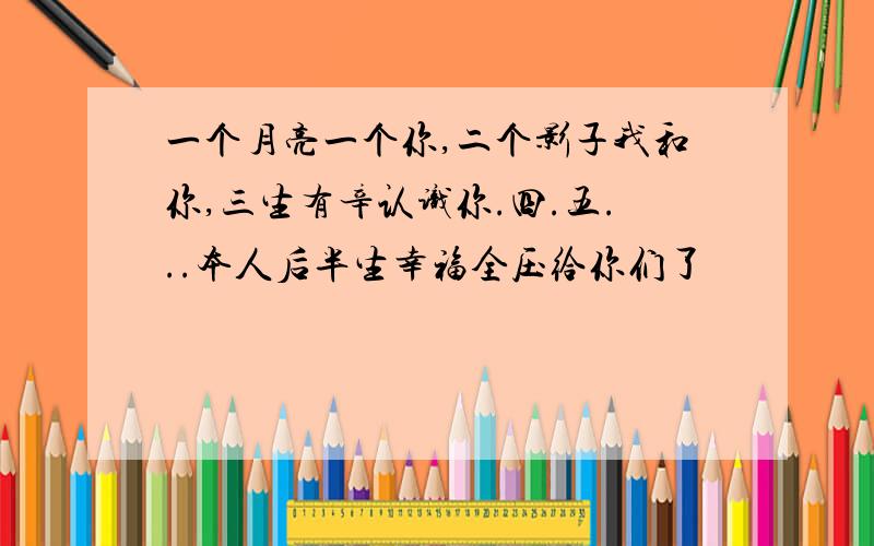 一个月亮一个你,二个影子我和你,三生有辛认识你.四.五...本人后半生幸福全压给你们了