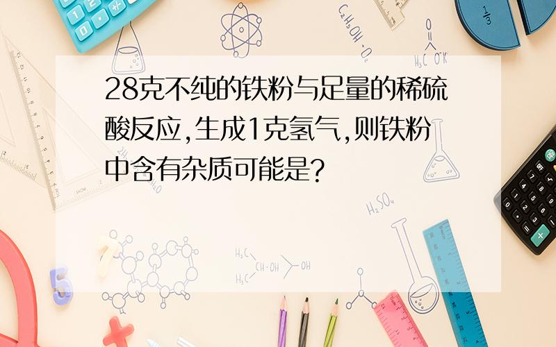 28克不纯的铁粉与足量的稀硫酸反应,生成1克氢气,则铁粉中含有杂质可能是?