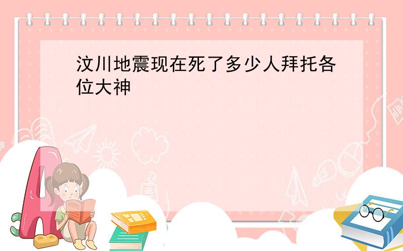 汶川地震现在死了多少人拜托各位大神