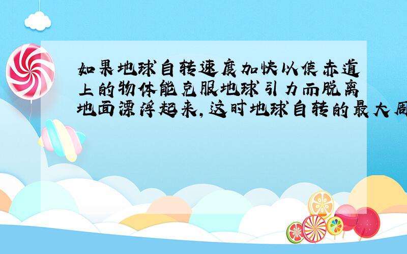 如果地球自转速度加快以使赤道上的物体能克服地球引力而脱离地面漂浮起来,这时地球自转的最大周期T=