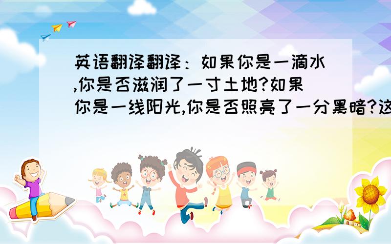 英语翻译翻译：如果你是一滴水,你是否滋润了一寸土地?如果你是一线阳光,你是否照亮了一分黑暗?这是爱,也是责任.它影响着国