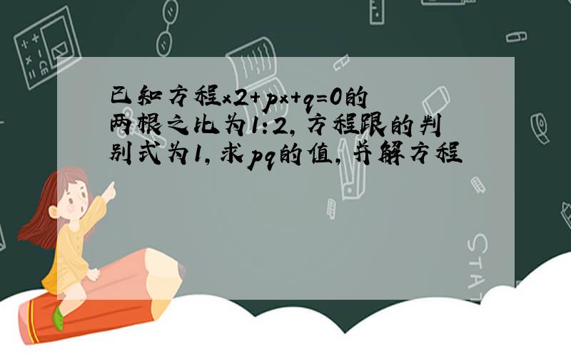 已知方程x2+px+q=0的两根之比为1:2,方程跟的判别式为1,求pq的值,并解方程