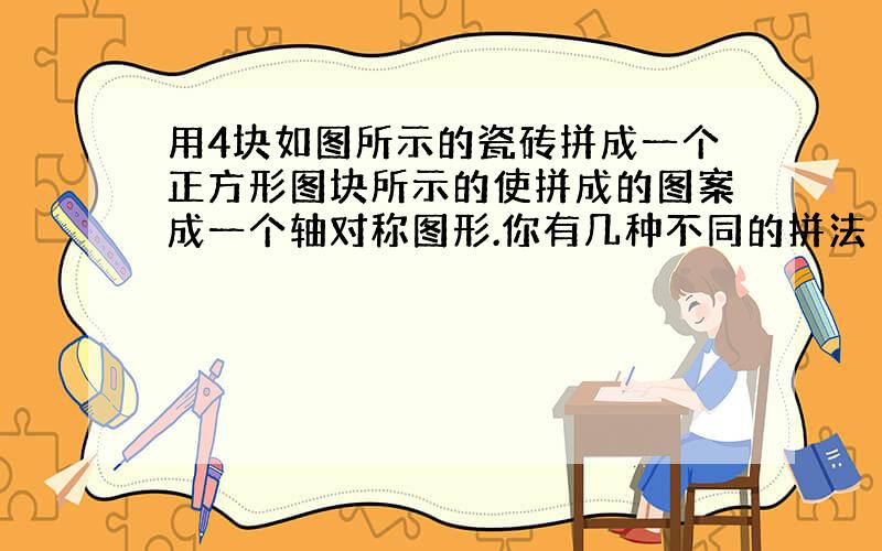 用4块如图所示的瓷砖拼成一个正方形图块所示的使拼成的图案成一个轴对称图形.你有几种不同的拼法