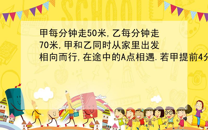 甲每分钟走50米,乙每分钟走70米,甲和乙同时从家里出发相向而行,在途中的A点相遇.若甲提前4分钟出发,