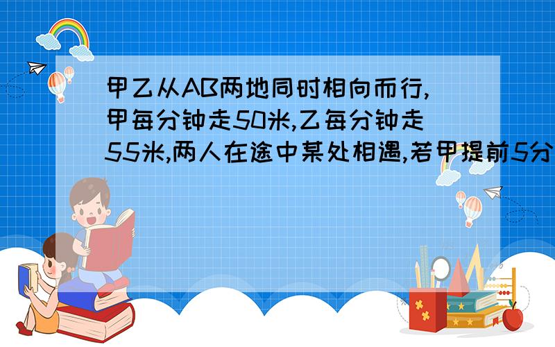 甲乙从AB两地同时相向而行,甲每分钟走50米,乙每分钟走55米,两人在途中某处相遇,若甲提前5分钟出发,但