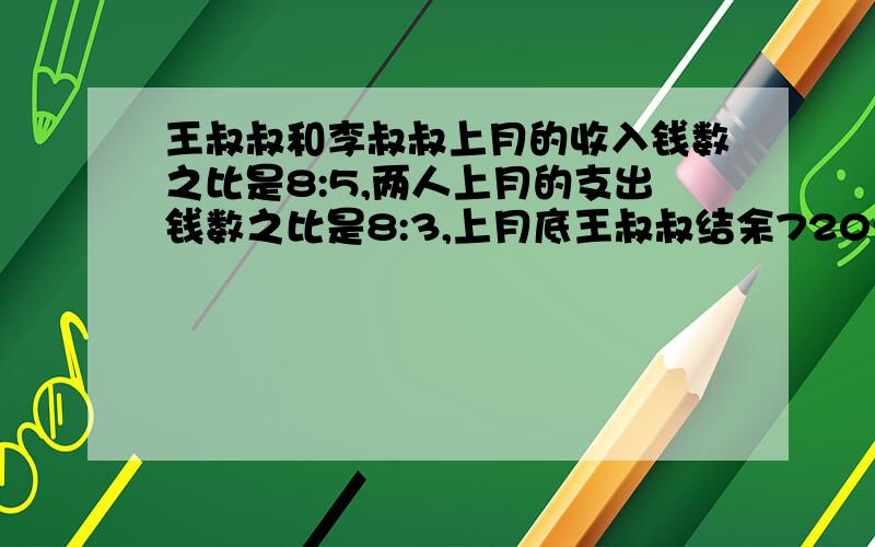 王叔叔和李叔叔上月的收入钱数之比是8:5,两人上月的支出钱数之比是8:3,上月底王叔叔结余720元,李叔叔结