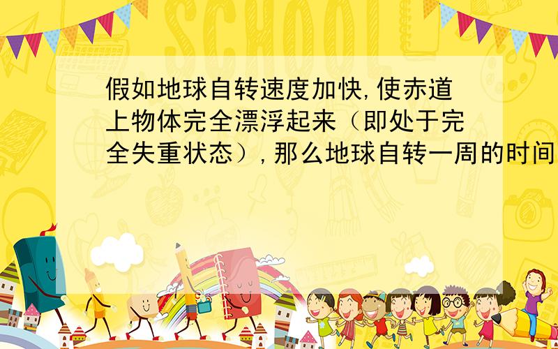 假如地球自转速度加快,使赤道上物体完全漂浮起来（即处于完全失重状态）,那么地球自转一周的时间等于（ ）h,（地球半径R=