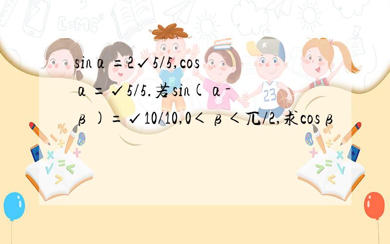 sinα=2√5/5,cosα=√5/5.若sin(α-β)=√10/10,0＜β＜兀/2,求cosβ